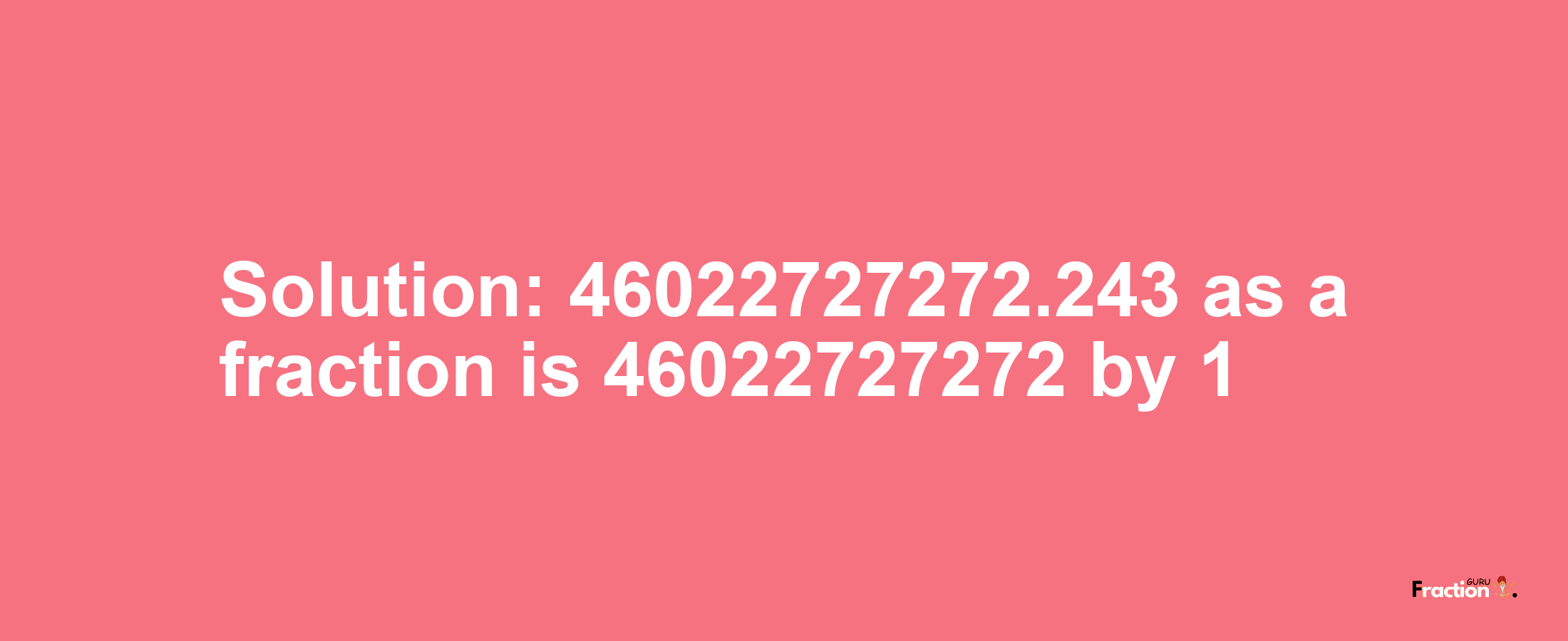 Solution:46022727272.243 as a fraction is 46022727272/1